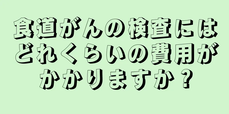 食道がんの検査にはどれくらいの費用がかかりますか？