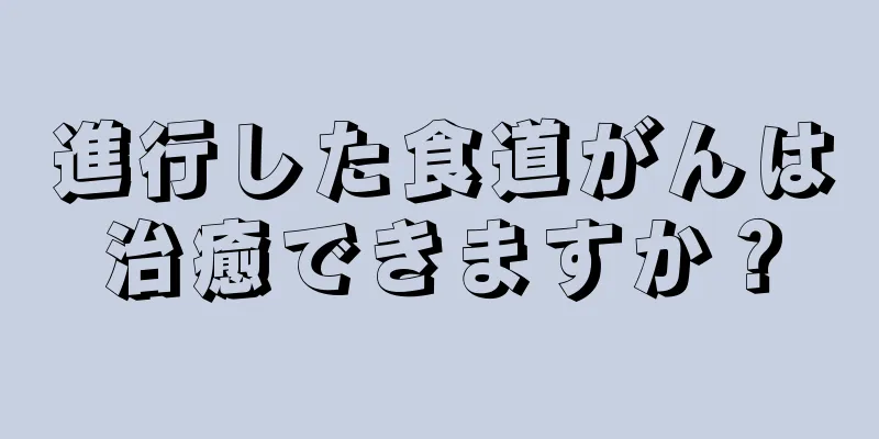 進行した食道がんは治癒できますか？