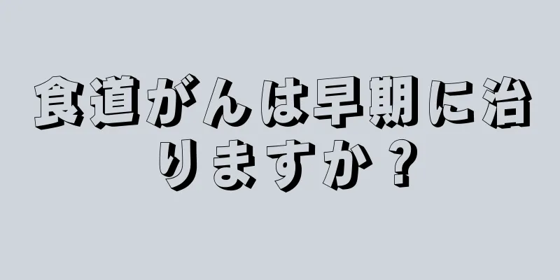 食道がんは早期に治りますか？