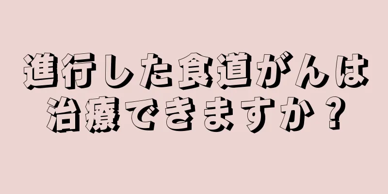 進行した食道がんは治療できますか？