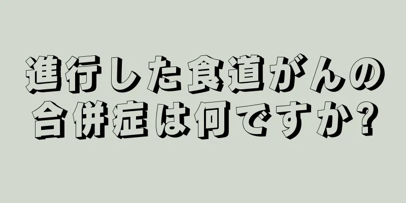 進行した食道がんの合併症は何ですか?
