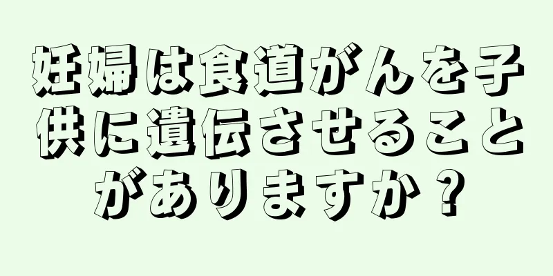 妊婦は食道がんを子供に遺伝させることがありますか？