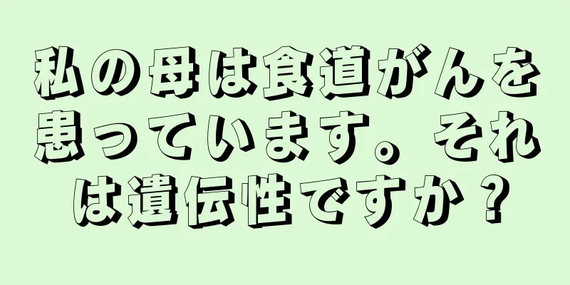 私の母は食道がんを患っています。それは遺伝性ですか？