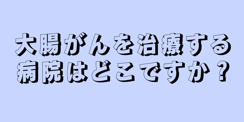 大腸がんを治療する病院はどこですか？