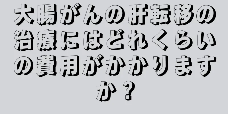 大腸がんの肝転移の治療にはどれくらいの費用がかかりますか？