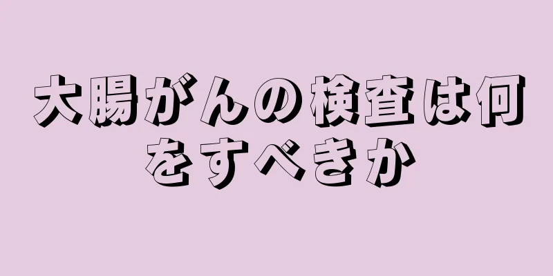 大腸がんの検査は何をすべきか