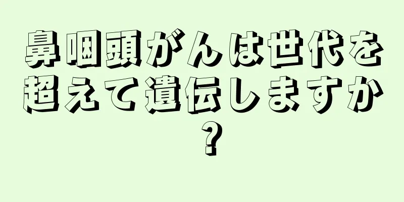 鼻咽頭がんは世代を超えて遺伝しますか？