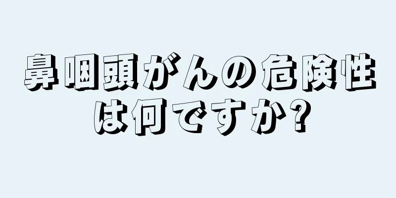 鼻咽頭がんの危険性は何ですか?