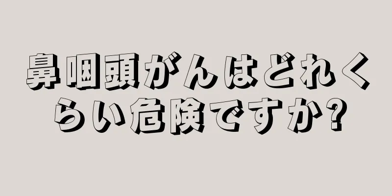 鼻咽頭がんはどれくらい危険ですか?