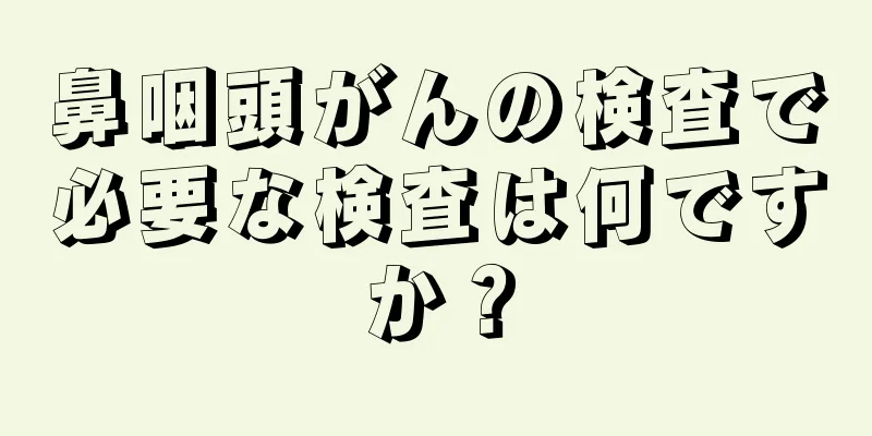 鼻咽頭がんの検査で必要な検査は何ですか？