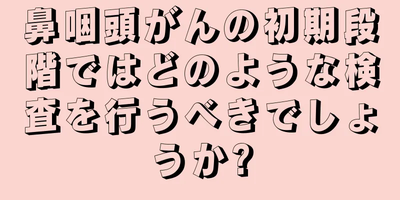 鼻咽頭がんの初期段階ではどのような検査を行うべきでしょうか?