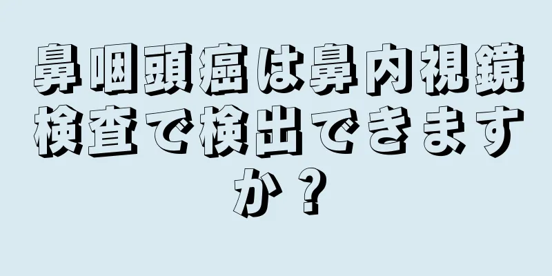 鼻咽頭癌は鼻内視鏡検査で検出できますか？