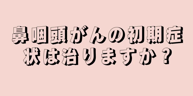 鼻咽頭がんの初期症状は治りますか？