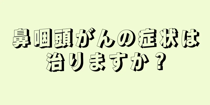 鼻咽頭がんの症状は治りますか？