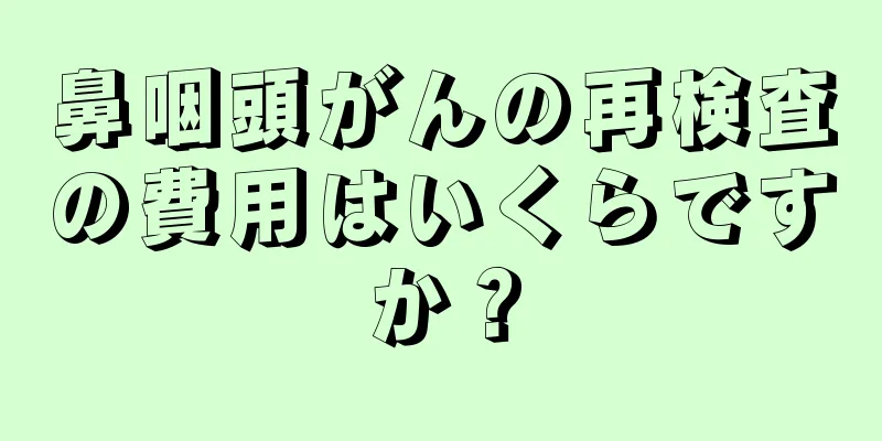鼻咽頭がんの再検査の費用はいくらですか？