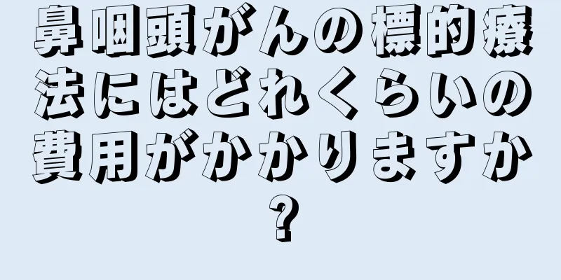 鼻咽頭がんの標的療法にはどれくらいの費用がかかりますか?