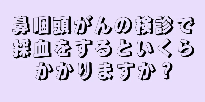 鼻咽頭がんの検診で採血をするといくらかかりますか？