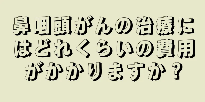 鼻咽頭がんの治療にはどれくらいの費用がかかりますか？