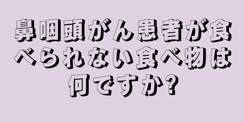鼻咽頭がん患者が食べられない食べ物は何ですか?