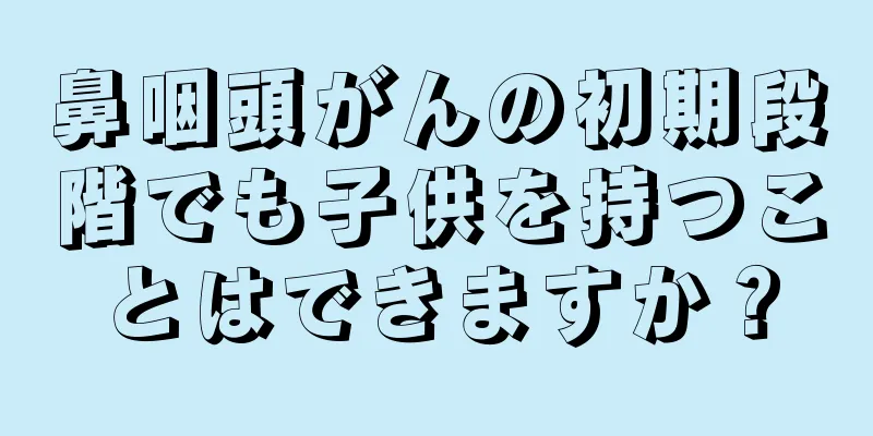 鼻咽頭がんの初期段階でも子供を持つことはできますか？