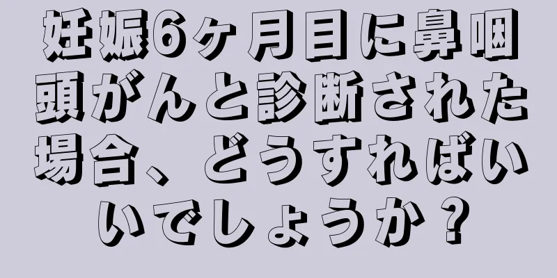 妊娠6ヶ月目に鼻咽頭がんと診断された場合、どうすればいいでしょうか？