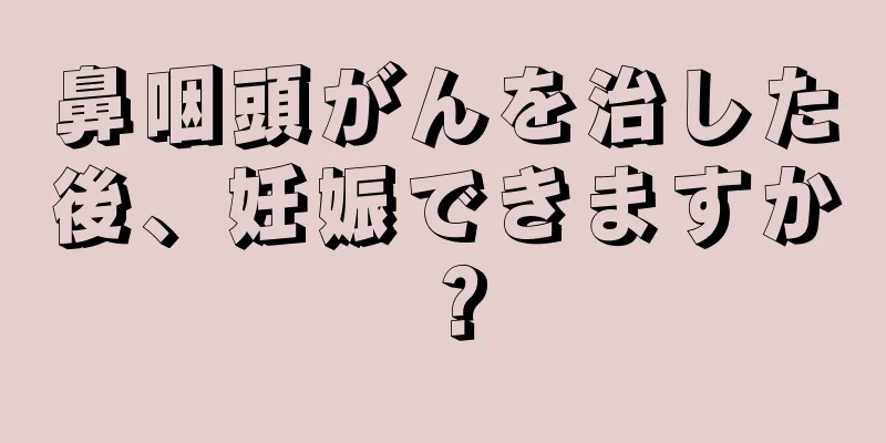 鼻咽頭がんを治した後、妊娠できますか？