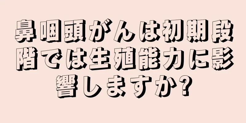 鼻咽頭がんは初期段階では生殖能力に影響しますか?