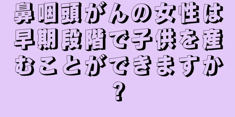 鼻咽頭がんの女性は早期段階で子供を産むことができますか?