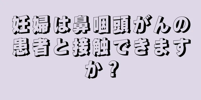 妊婦は鼻咽頭がんの患者と接触できますか？
