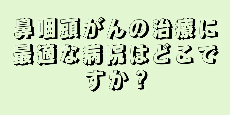 鼻咽頭がんの治療に最適な病院はどこですか？