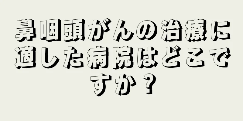 鼻咽頭がんの治療に適した病院はどこですか？