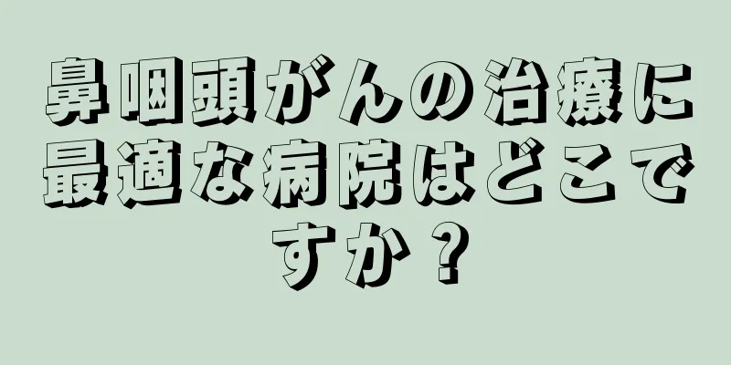 鼻咽頭がんの治療に最適な病院はどこですか？