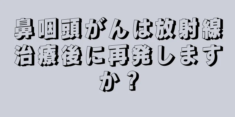 鼻咽頭がんは放射線治療後に再発しますか？