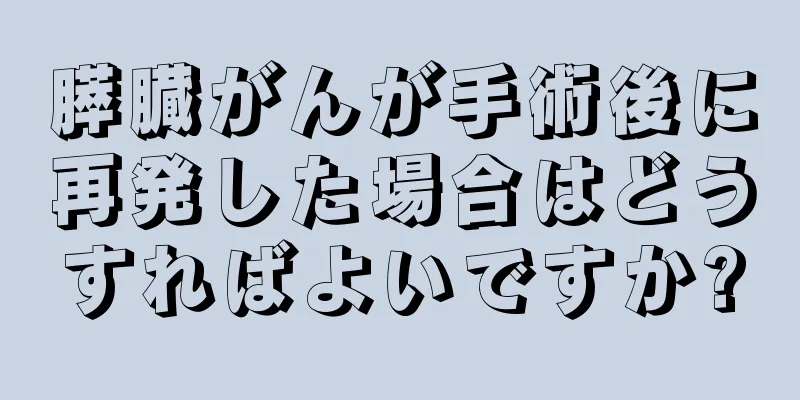 膵臓がんが手術後に再発した場合はどうすればよいですか?