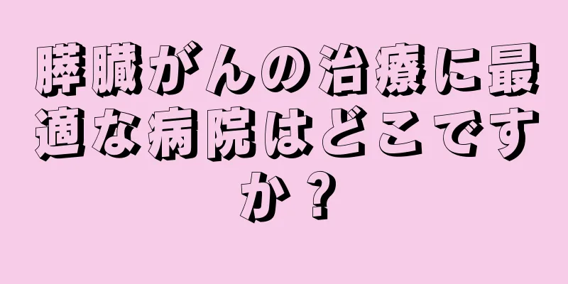 膵臓がんの治療に最適な病院はどこですか？