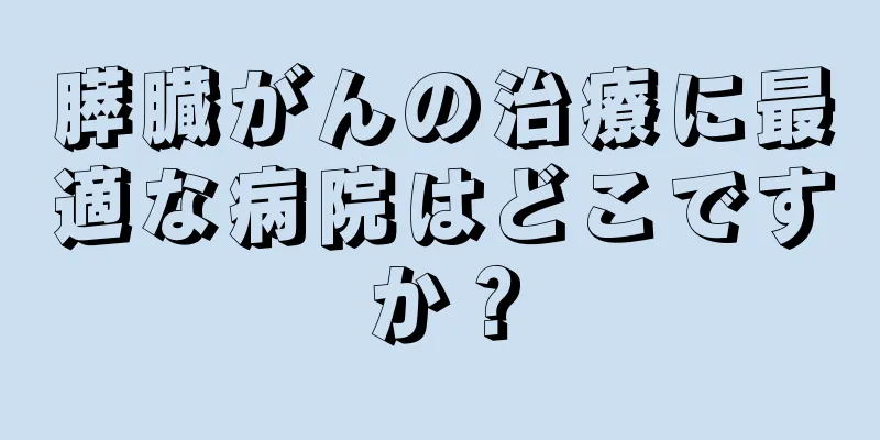膵臓がんの治療に最適な病院はどこですか？