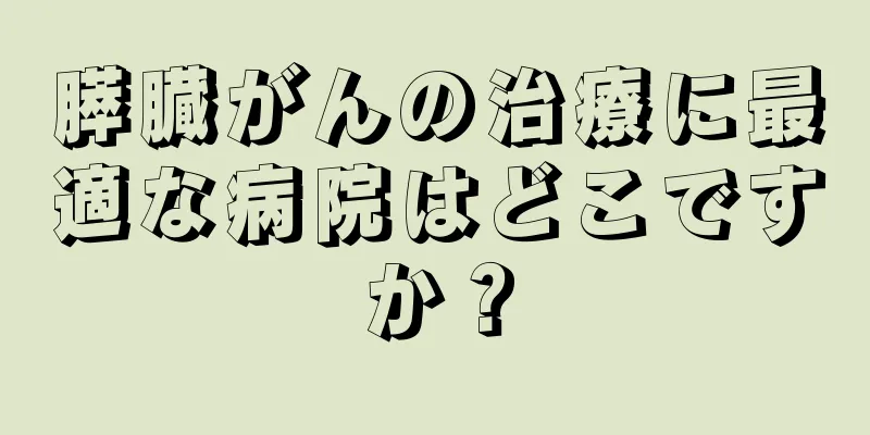 膵臓がんの治療に最適な病院はどこですか？