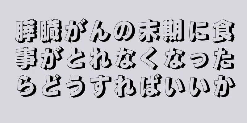 膵臓がんの末期に食事がとれなくなったらどうすればいいか