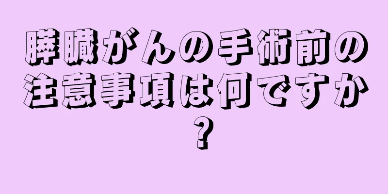 膵臓がんの手術前の注意事項は何ですか？