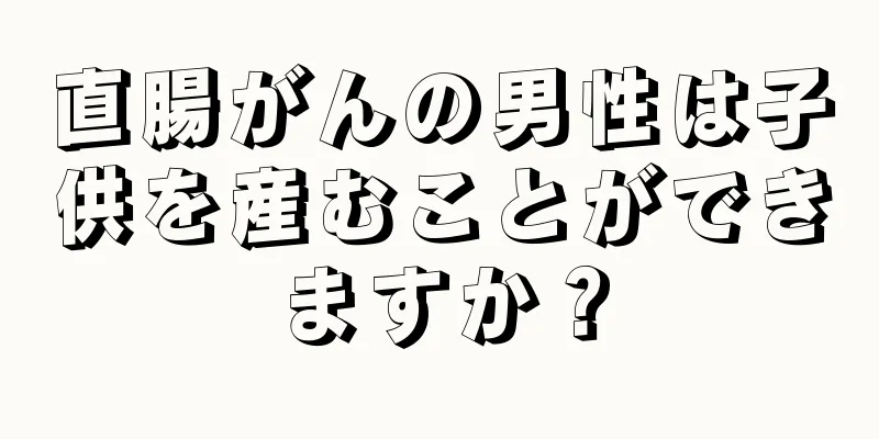 直腸がんの男性は子供を産むことができますか？