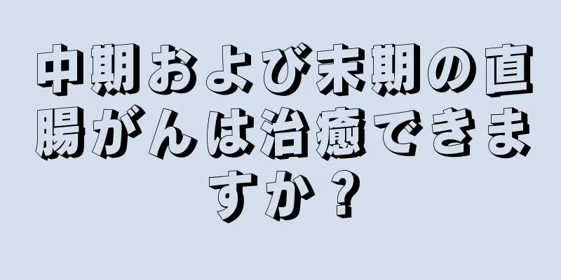 中期および末期の直腸がんは治癒できますか？
