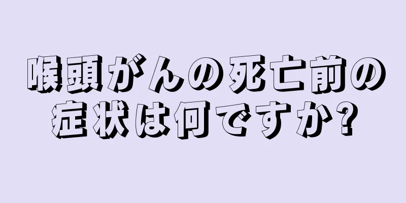 喉頭がんの死亡前の症状は何ですか?