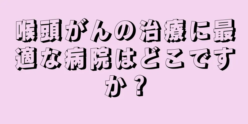 喉頭がんの治療に最適な病院はどこですか？