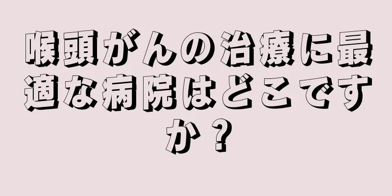 喉頭がんの治療に最適な病院はどこですか？