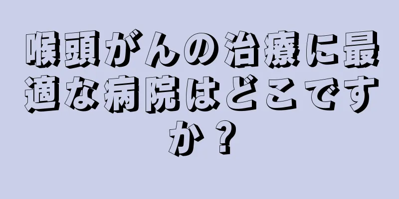 喉頭がんの治療に最適な病院はどこですか？