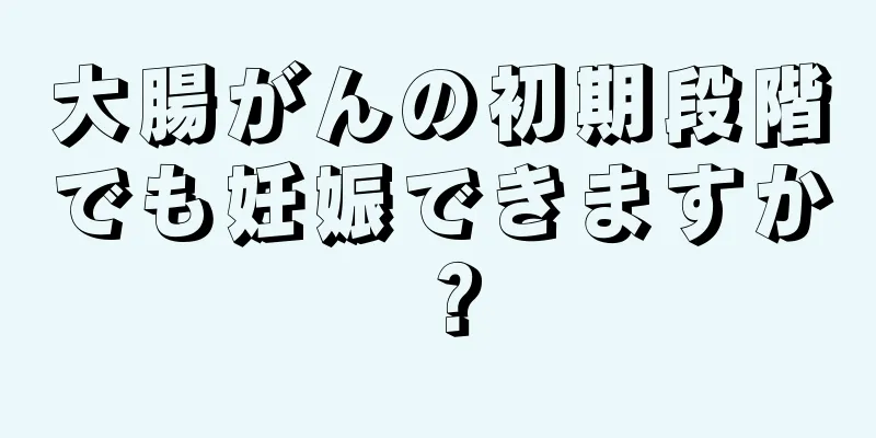 大腸がんの初期段階でも妊娠できますか？