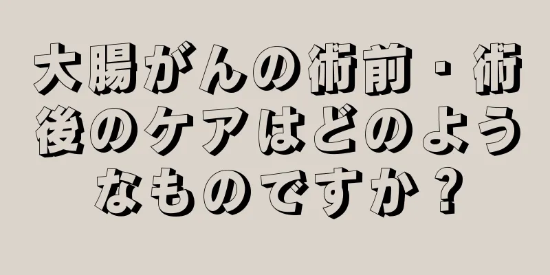 大腸がんの術前・術後のケアはどのようなものですか？