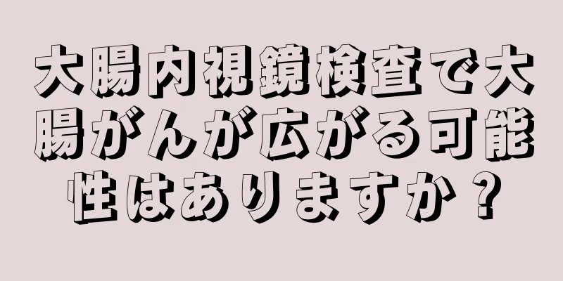 大腸内視鏡検査で大腸がんが広がる可能性はありますか？