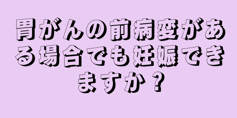 胃がんの前病変がある場合でも妊娠できますか？