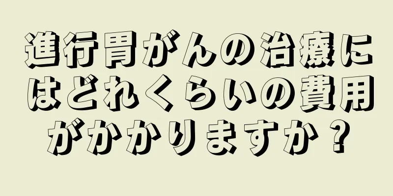 進行胃がんの治療にはどれくらいの費用がかかりますか？